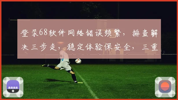 登录68软件网络错误频繁，排查解决三步走，稳定体验保安全，三重保障助你畅游
