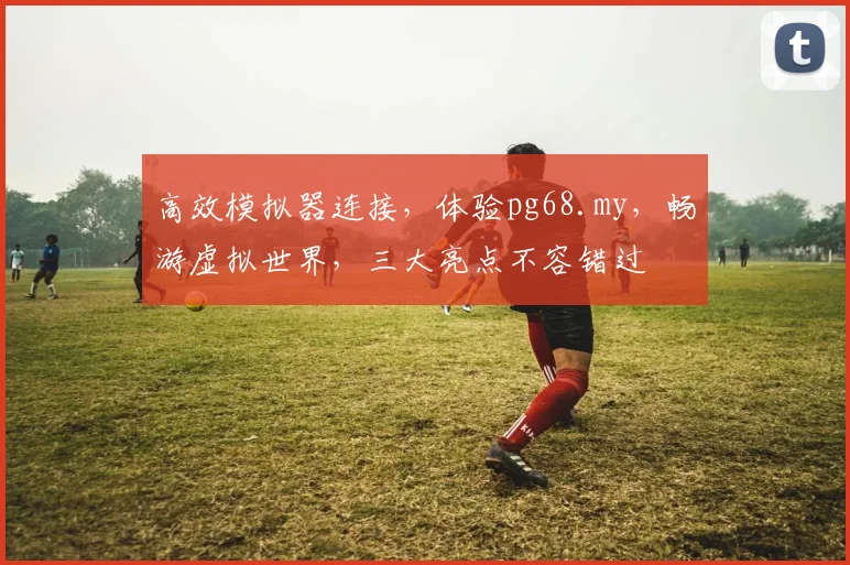 高效模拟器连接，体验pg68.my，畅游虚拟世界，三大亮点不容错过