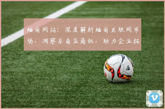 缅甸网站：深度解析缅甸互联网市场，洞察东南亚商机，助力企业拓展东南亚市场