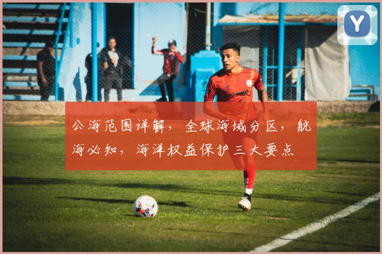 公海范围详解，全球海域分区，航海必知，海洋权益保护三大要点