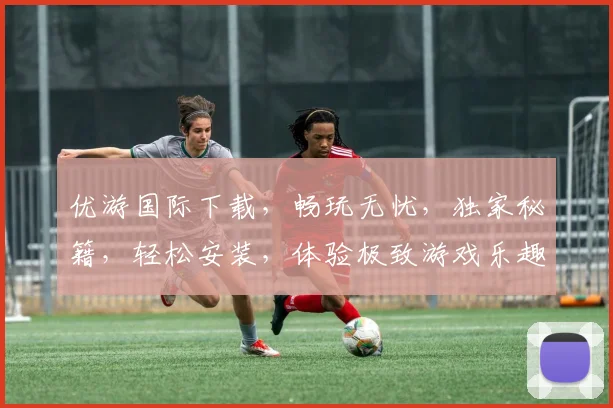优游国际下载，畅玩无忧，独家秘籍，轻松安装，体验极致游戏乐趣，不容错过