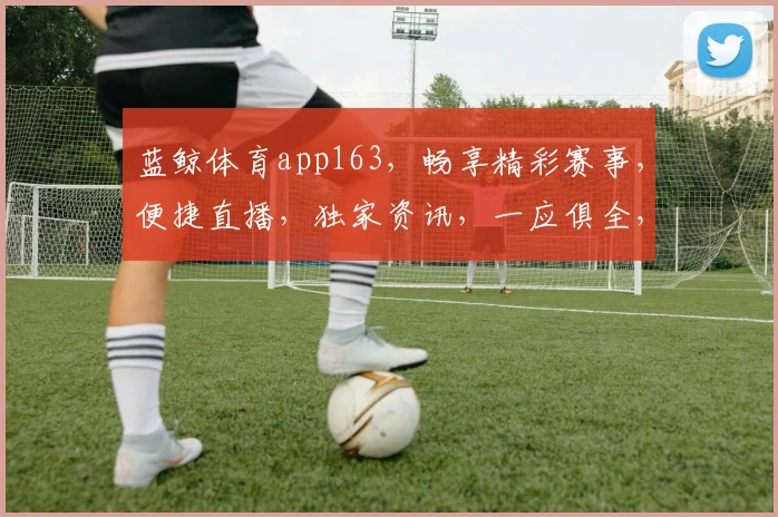蓝鲸体育app163，畅享精彩赛事，便捷直播，独家资讯，一应俱全，不容错过