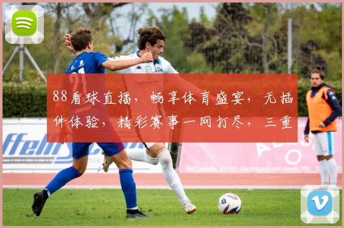 88看球直播，畅享体育盛宴，无插件体验，精彩赛事一网打尽，三重福利等你来
