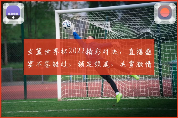 女篮世界杯2022精彩对决，直播盛宴不容错过，锁定频道，共赏激情碰撞